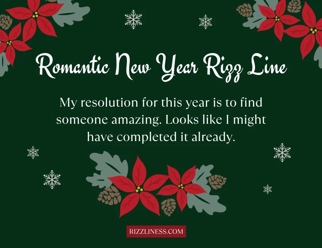 An image with a dark green background displaying a romantic New Year message bordered by snowflakes and red poinsettia flowers with green leaves. The top of the image reads 'Romantic New Year Rizz Line' in white and red lettering. Below that, the message says 'My resolution for this year is to find someone amazing. Looks like I might have completed it already.' The text is in white, creating a contrast with the background. A website watermark, 'RIZZLINESS.COM', is situated in the bottom right corner.